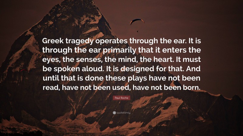 Paul Roche Quote: “Greek tragedy operates through the ear. It is through the ear primarily that it enters the eyes, the senses, the mind, the heart. It must be spoken aloud. It is designed for that. And until that is done these plays have not been read, have not been used, have not been born.”