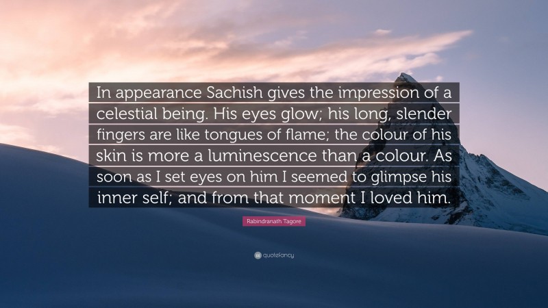 Rabindranath Tagore Quote: “In appearance Sachish gives the impression of a celestial being. His eyes glow; his long, slender fingers are like tongues of flame; the colour of his skin is more a luminescence than a colour. As soon as I set eyes on him I seemed to glimpse his inner self; and from that moment I loved him.”