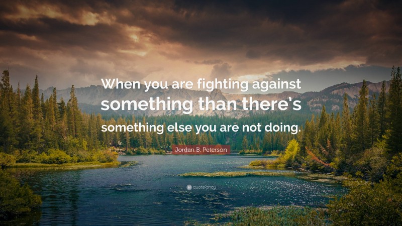 Jordan B. Peterson Quote: “When you are fighting against something than there’s something else you are not doing.”