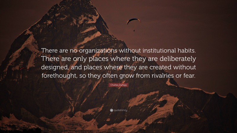 Charles Duhigg Quote: “There are no organizations without institutional habits. There are only places where they are deliberately designed, and places where they are created without forethought, so they often grow from rivalries or fear.”