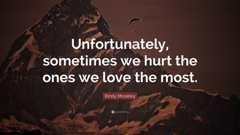 Kirsty Moseley Quote: “Unfortunately, sometimes we hurt the ones we love the most.”