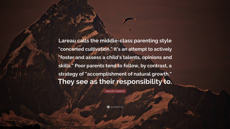 Malcolm Gladwell Quote: “Lareau calls the middle-class parenting style “concerted cultivation.” It’s an attempt to actively “foster and assess a child’s talents, opinions and skills.” Poor parents tend to follow, by contrast, a strategy of “accomplishment of natural growth.” They see as their responsibility to.”