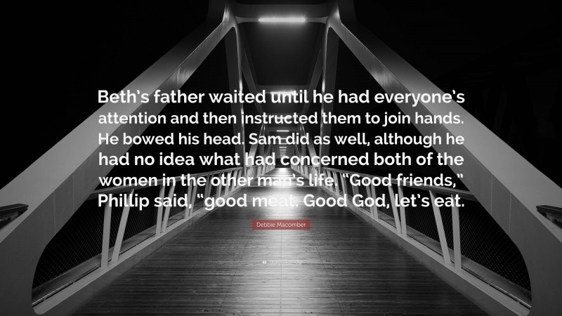 Debbie Macomber Quote: “Beth’s father waited until he had everyone’s attention and then instructed them to join hands. He bowed his head. Sam did as well, although he had no idea what had concerned both of the women in the other man’s life. “Good friends,” Phillip said, “good meat. Good God, let’s eat.”