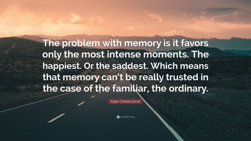 Edgar Calabia Samar Quote: “The problem with memory is it favors only the most intense moments. The happiest. Or the saddest. Which means that memory can’t be really trusted in the case of the familiar, the ordinary.”