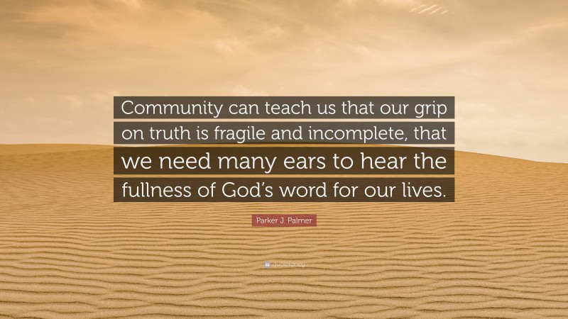 Parker J. Palmer Quote: “Community can teach us that our grip on truth is fragile and incomplete, that we need many ears to hear the fullness of God’s word for our lives.”