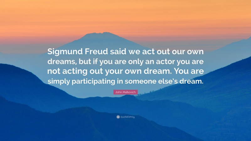 John Malkovich Quote: “Sigmund Freud said we act out our own dreams, but if you are only an actor you are not acting out your own dream. You are simply participating in someone else’s dream.”