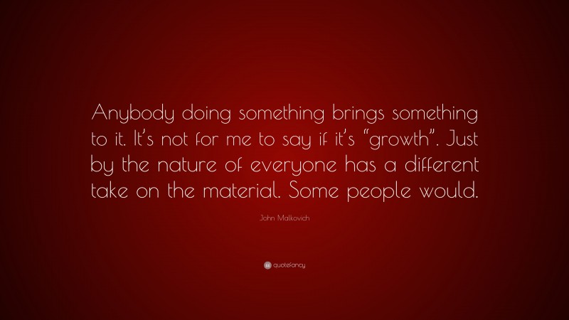John Malkovich Quote: “Anybody doing something brings something to it. It’s not for me to say if it’s “growth”. Just by the nature of everyone has a different take on the material. Some people would.”