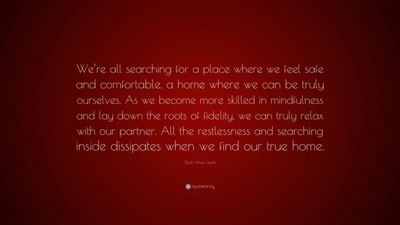Thich Nhat Hanh Quote: “We’re all searching for a place where we feel safe and comfortable, a home where we can be truly ourselves. As we become more skilled in mindfulness and lay down the roots of fidelity, we can truly relax with our partner. All the restlessness and searching inside dissipates when we find our true home.”