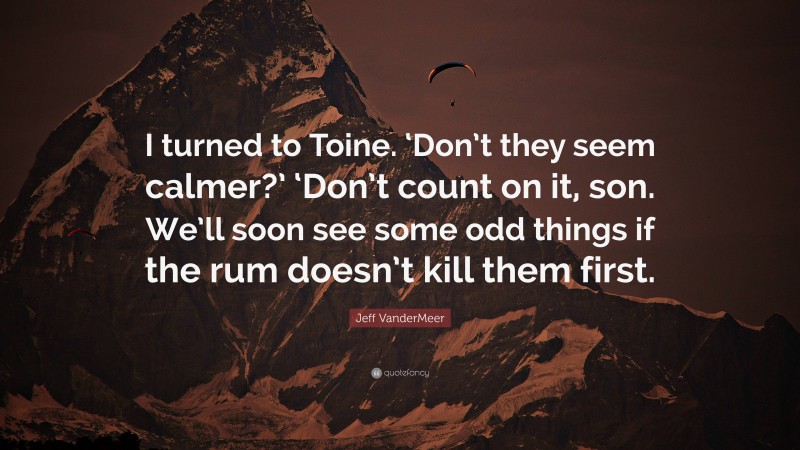 Jeff VanderMeer Quote: “I turned to Toine. ‘Don’t they seem calmer?’ ‘Don’t count on it, son. We’ll soon see some odd things if the rum doesn’t kill them first.”