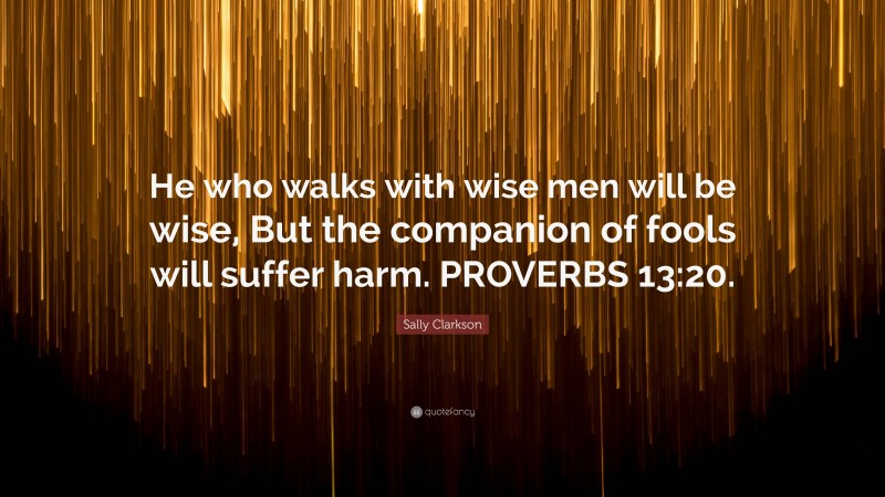 Sally Clarkson Quote: “He who walks with wise men will be wise, But the companion of fools will suffer harm. PROVERBS 13:20.”