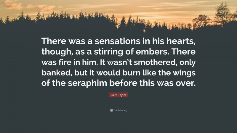 Laini Taylor Quote: “There was a sensations in his hearts, though, as a stirring of embers. There was fire in him. It wasn’t smothered, only banked, but it would burn like the wings of the seraphim before this was over.”