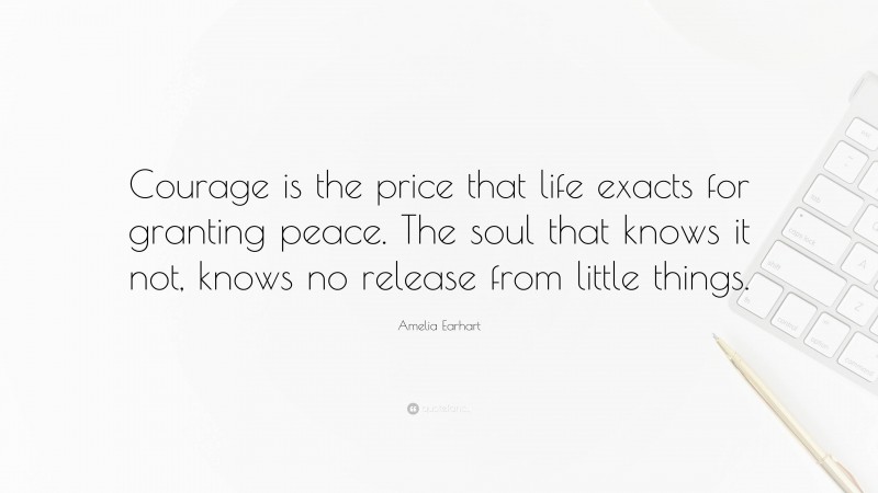 Amelia Earhart Quote: “Courage is the price that life exacts for granting peace. The soul that knows it not, knows no release from little things.”