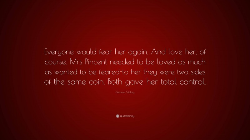 Gemma Malley Quote: “Everyone would fear her again. And love her, of course. Mrs Pincent needed to be loved as much as wanted to be feared-to her they were two sides of the same coin. Both gave her total control.”