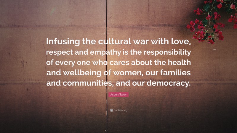 Aspen Baker Quote: “Infusing the cultural war with love, respect and empathy is the responsibility of every one who cares about the health and wellbeing of women, our families and communities, and our democracy.”