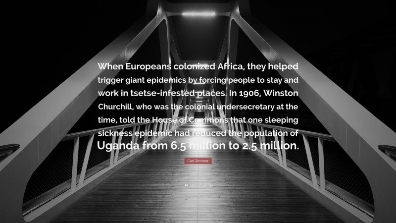 Carl Zimmer Quote: “When Europeans colonized Africa, they helped trigger giant epidemics by forcing people to stay and work in tsetse-infested places. In 1906, Winston Churchill, who was the colonial undersecretary at the time, told the House of Commons that one sleeping sickness epidemic had reduced the population of Uganda from 6.5 million to 2.5 million.”