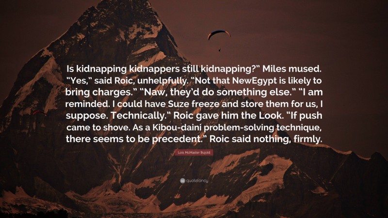Lois McMaster Bujold Quote: “Is kidnapping kidnappers still kidnapping?” Miles mused. “Yes,” said Roic, unhelpfully. “Not that NewEgypt is likely to bring charges.” “Naw, they’d do something else.” “I am reminded. I could have Suze freeze and store them for us, I suppose. Technically.” Roic gave him the Look. “If push came to shove. As a Kibou-daini problem-solving technique, there seems to be precedent.” Roic said nothing, firmly.”