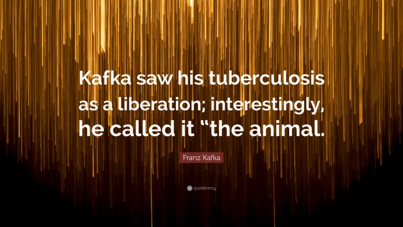 Franz Kafka Quote: “Kafka saw his tuberculosis as a liberation; interestingly, he called it “the animal.”