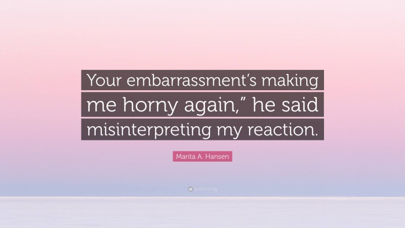 Marita A. Hansen Quote: “Your embarrassment’s making me horny again,” he said misinterpreting my reaction.”
