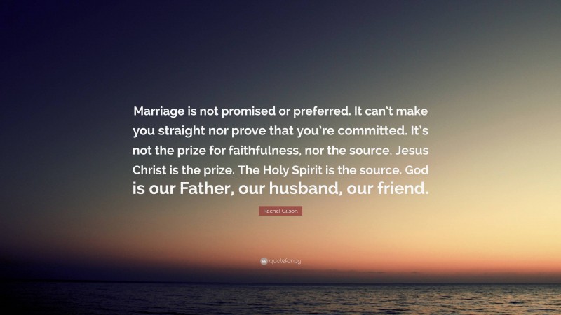 Rachel Gilson Quote: “Marriage is not promised or preferred. It can’t make you straight nor prove that you’re committed. It’s not the prize for faithfulness, nor the source. Jesus Christ is the prize. The Holy Spirit is the source. God is our Father, our husband, our friend.”