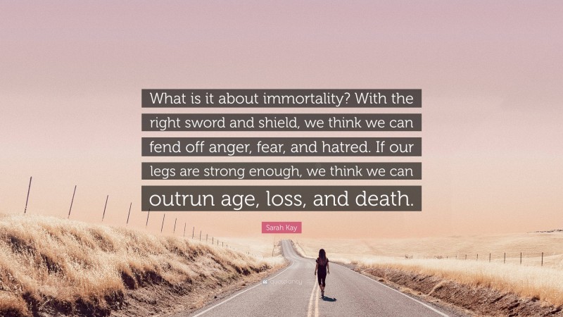 Sarah Kay Quote: “What is it about immortality? With the right sword and shield, we think we can fend off anger, fear, and hatred. If our legs are strong enough, we think we can outrun age, loss, and death.”