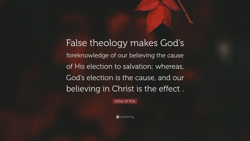 Arthur W. Pink Quote: “False theology makes God’s foreknowledge of our believing the cause of His election to salvation; whereas, God’s election is the cause, and our believing in Christ is the effect .”