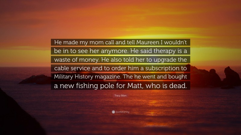 Tracy Bilen Quote: “He made my mom call and tell Maureen I wouldn’t be in to see her anymore. He said therapy is a waste of money. He also told her to upgrade the cable service and to order him a subscription to Military History magazine. The he went and bought a new fishing pole for Matt, who is dead.”