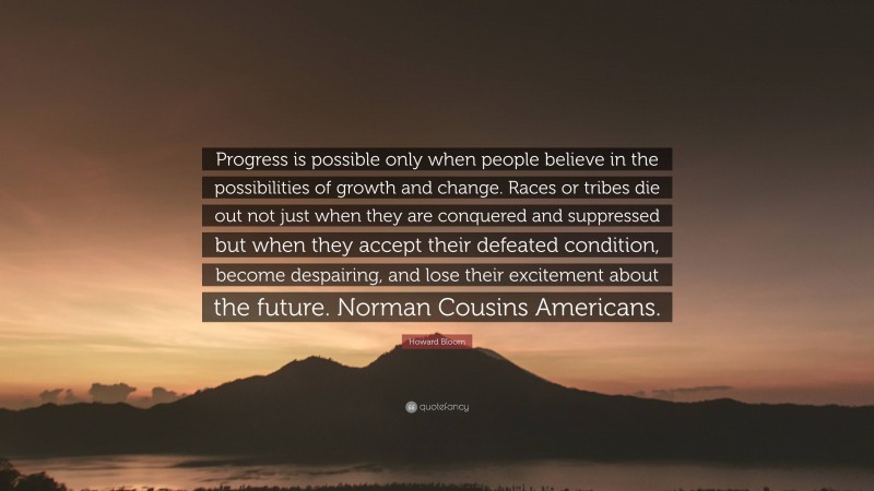 Howard Bloom Quote: “Progress is possible only when people believe in the possibilities of growth and change. Races or tribes die out not just when they are conquered and suppressed but when they accept their defeated condition, become despairing, and lose their excitement about the future. Norman Cousins Americans.”