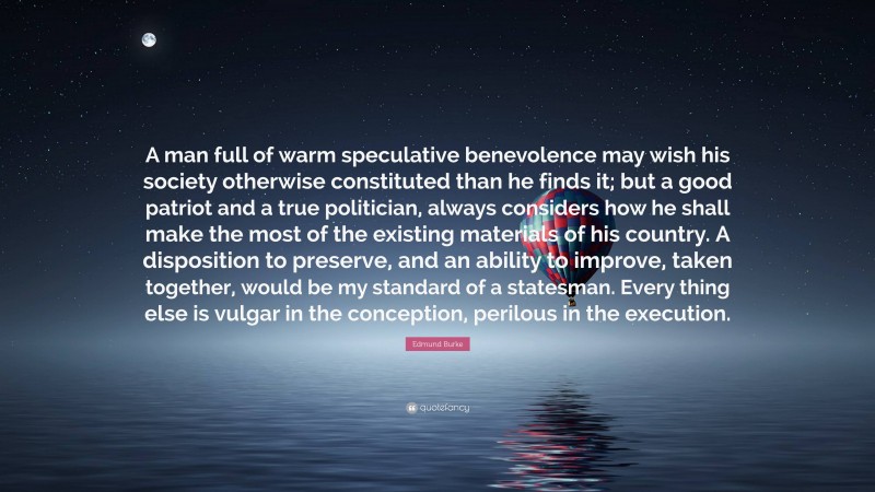 Edmund Burke Quote: “A man full of warm speculative benevolence may wish his society otherwise constituted than he finds it; but a good patriot and a true politician, always considers how he shall make the most of the existing materials of his country. A disposition to preserve, and an ability to improve, taken together, would be my standard of a statesman. Every thing else is vulgar in the conception, perilous in the execution.”