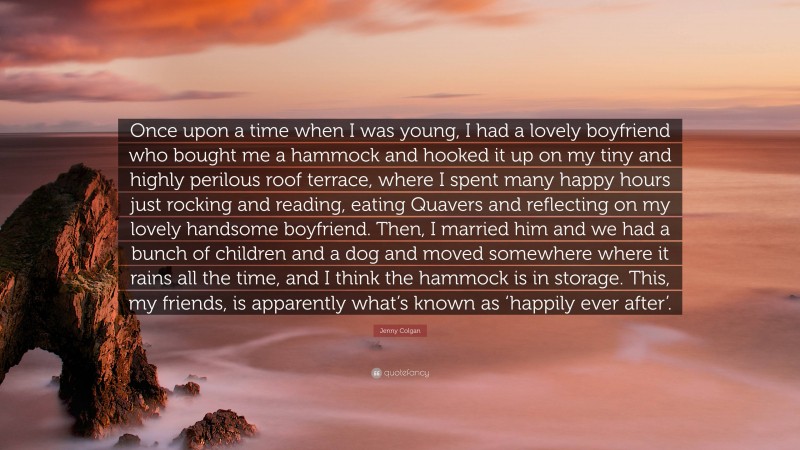 Jenny Colgan Quote: “Once upon a time when I was young, I had a lovely boyfriend who bought me a hammock and hooked it up on my tiny and highly perilous roof terrace, where I spent many happy hours just rocking and reading, eating Quavers and reflecting on my lovely handsome boyfriend. Then, I married him and we had a bunch of children and a dog and moved somewhere where it rains all the time, and I think the hammock is in storage. This, my friends, is apparently what’s known as ‘happily ever after’.”