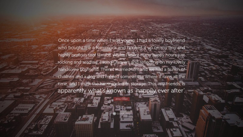 Jenny Colgan Quote: “Once upon a time when I was young, I had a lovely boyfriend who bought me a hammock and hooked it up on my tiny and highly perilous roof terrace, where I spent many happy hours just rocking and reading, eating Quavers and reflecting on my lovely handsome boyfriend. Then, I married him and we had a bunch of children and a dog and moved somewhere where it rains all the time, and I think the hammock is in storage. This, my friends, is apparently what’s known as ‘happily ever after’.”
