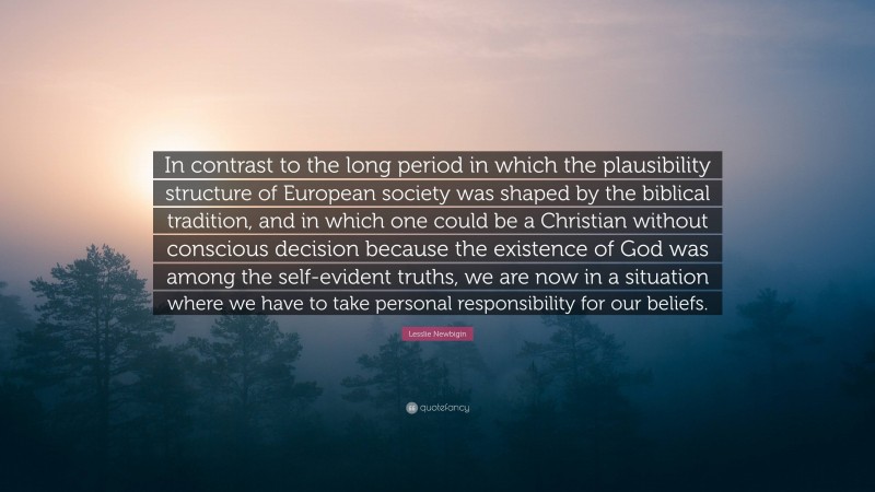 Lesslie Newbigin Quote: “In contrast to the long period in which the plausibility structure of European society was shaped by the biblical tradition, and in which one could be a Christian without conscious decision because the existence of God was among the self-evident truths, we are now in a situation where we have to take personal responsibility for our beliefs.”