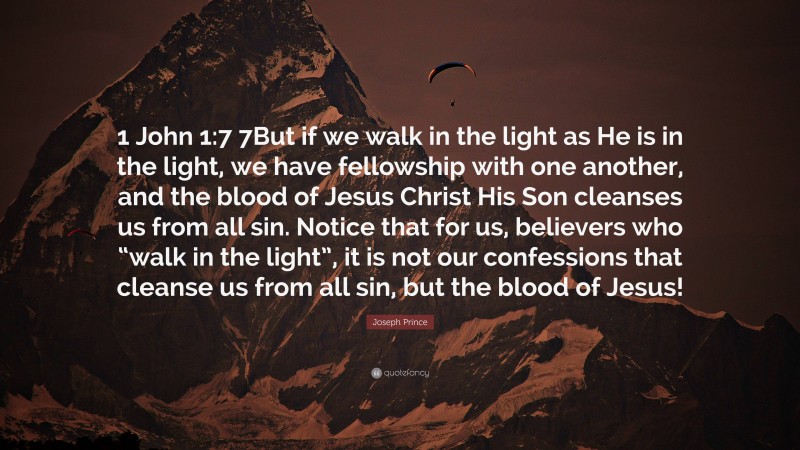 Joseph Prince Quote: “1 John 1:7 7But if we walk in the light as He is in the light, we have fellowship with one another, and the blood of Jesus Christ His Son cleanses us from all sin. Notice that for us, believers who “walk in the light”, it is not our confessions that cleanse us from all sin, but the blood of Jesus!”