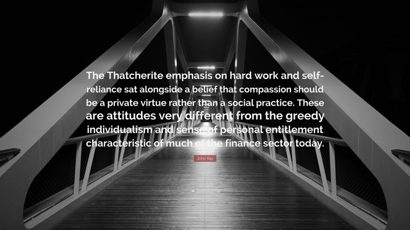 John Kay Quote: “The Thatcherite emphasis on hard work and self-reliance sat alongside a belief that compassion should be a private virtue rather than a social practice. These are attitudes very different from the greedy individualism and sense of personal entitlement characteristic of much of the finance sector today.”