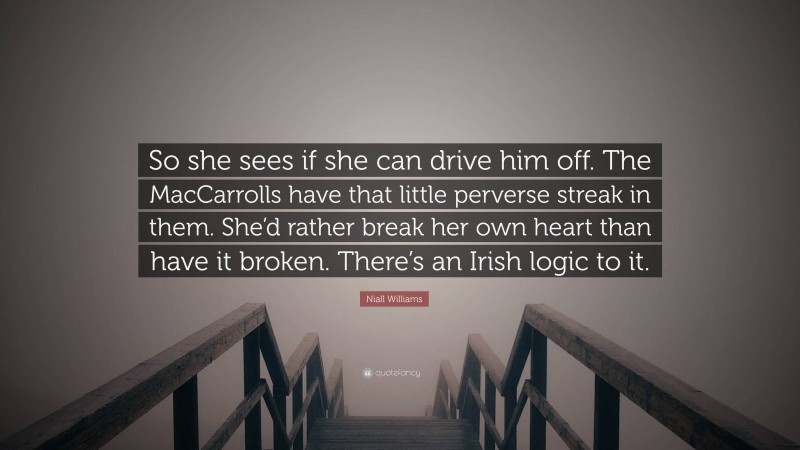 Niall Williams Quote: “So she sees if she can drive him off. The MacCarrolls have that little perverse streak in them. She’d rather break her own heart than have it broken. There’s an Irish logic to it.”