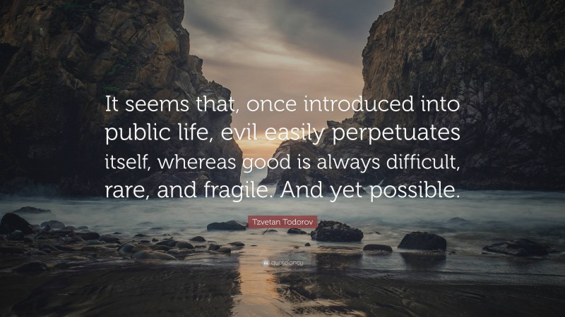 Tzvetan Todorov Quote: “It seems that, once introduced into public life, evil easily perpetuates itself, whereas good is always difficult, rare, and fragile. And yet possible.”