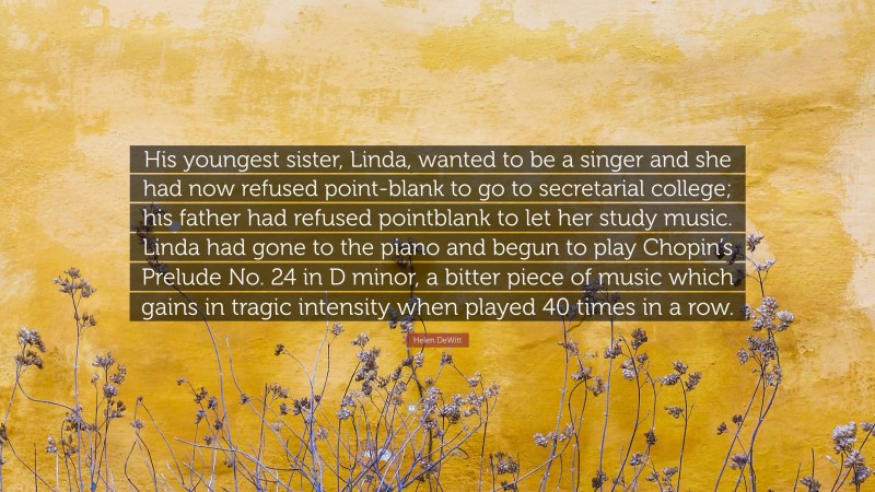 Helen DeWitt Quote: “His youngest sister, Linda, wanted to be a singer and she had now refused point-blank to go to secretarial college; his father had refused pointblank to let her study music. Linda had gone to the piano and begun to play Chopin’s Prelude No. 24 in D minor, a bitter piece of music which gains in tragic intensity when played 40 times in a row.”