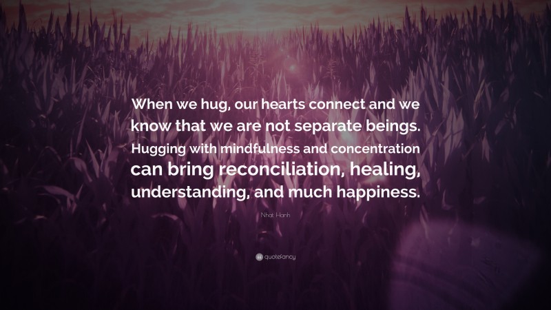 Nhat Hanh Quote: “When we hug, our hearts connect and we know that we are not separate beings. Hugging with mindfulness and concentration can bring reconciliation, healing, understanding, and much happiness.”