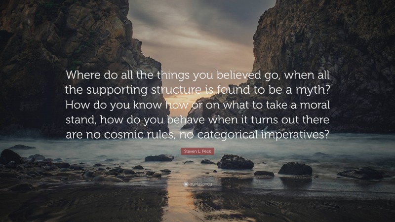 Steven L. Peck Quote: “Where do all the things you believed go, when all the supporting structure is found to be a myth? How do you know how or on what to take a moral stand, how do you behave when it turns out there are no cosmic rules, no categorical imperatives?”