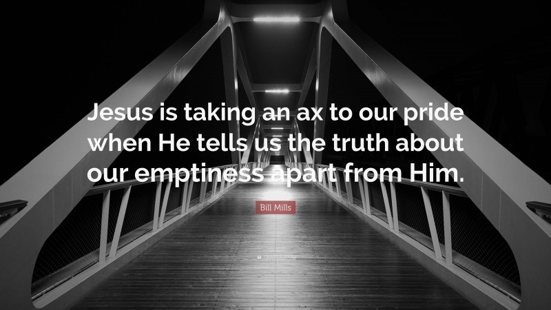 Bill Mills Quote: “Jesus is taking an ax to our pride when He tells us the truth about our emptiness apart from Him.”