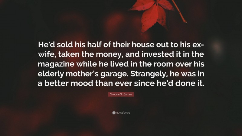 Simone St. James Quote: “He’d sold his half of their house out to his ex-wife, taken the money, and invested it in the magazine while he lived in the room over his elderly mother’s garage. Strangely, he was in a better mood than ever since he’d done it.”