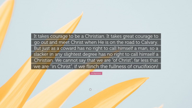M. Raymond Quote: “It takes courage to be a Christian. It takes great courage to go out and meet Christ when He is on the road to Calvary. But just as a coward has no right to call himself a man, so a slacker in any slightest degree has no right to call himself a Christian. We cannot say that we are “of Christ”, far less that we are “in Christ”, if we flinch the fullness of crucifixion!”