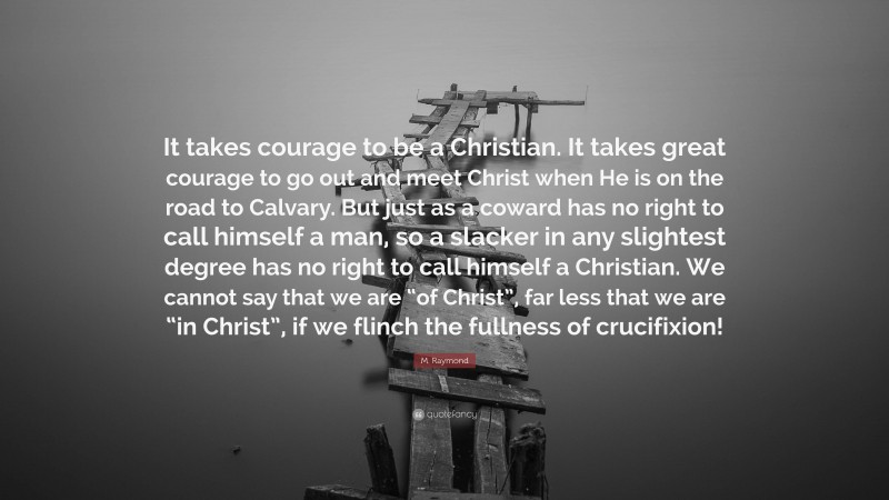 M. Raymond Quote: “It takes courage to be a Christian. It takes great courage to go out and meet Christ when He is on the road to Calvary. But just as a coward has no right to call himself a man, so a slacker in any slightest degree has no right to call himself a Christian. We cannot say that we are “of Christ”, far less that we are “in Christ”, if we flinch the fullness of crucifixion!”