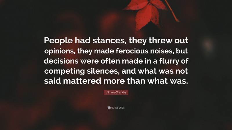 Vikram Chandra Quote: “People had stances, they threw out opinions, they made ferocious noises, but decisions were often made in a flurry of competing silences, and what was not said mattered more than what was.”