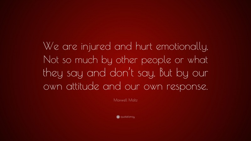 Maxwell Maltz Quote: “We are injured and hurt emotionally, Not so much by other people or what they say and don’t say, But by our own attitude and our own response.”