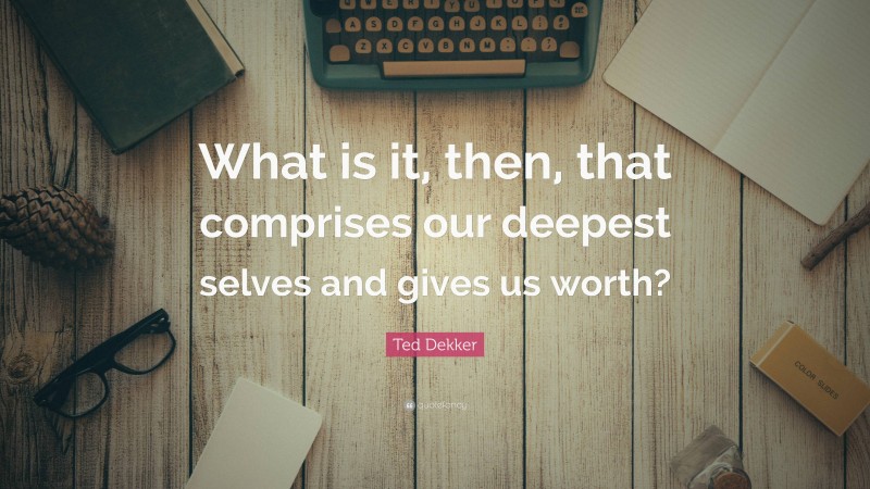 Ted Dekker Quote: “What is it, then, that comprises our deepest selves and gives us worth?”