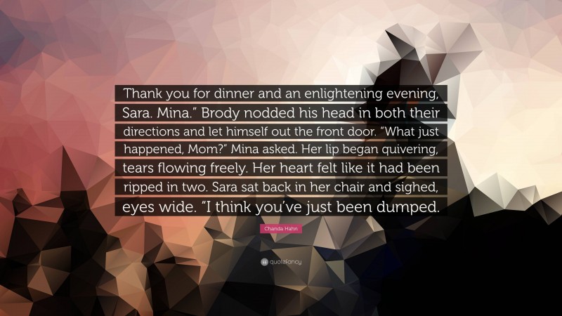 Chanda Hahn Quote: “Thank you for dinner and an enlightening evening, Sara. Mina.” Brody nodded his head in both their directions and let himself out the front door. “What just happened, Mom?” Mina asked. Her lip began quivering, tears flowing freely. Her heart felt like it had been ripped in two. Sara sat back in her chair and sighed, eyes wide. “I think you’ve just been dumped.”