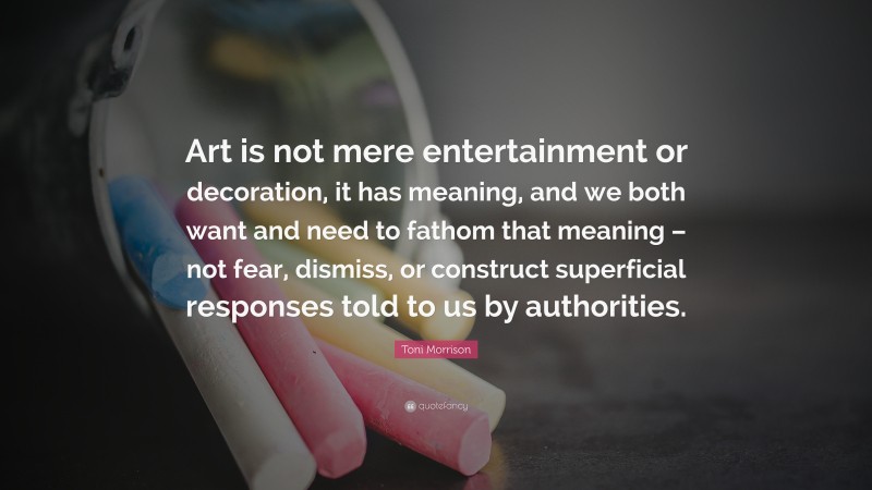 Toni Morrison Quote: “Art is not mere entertainment or decoration, it has meaning, and we both want and need to fathom that meaning – not fear, dismiss, or construct superficial responses told to us by authorities.”