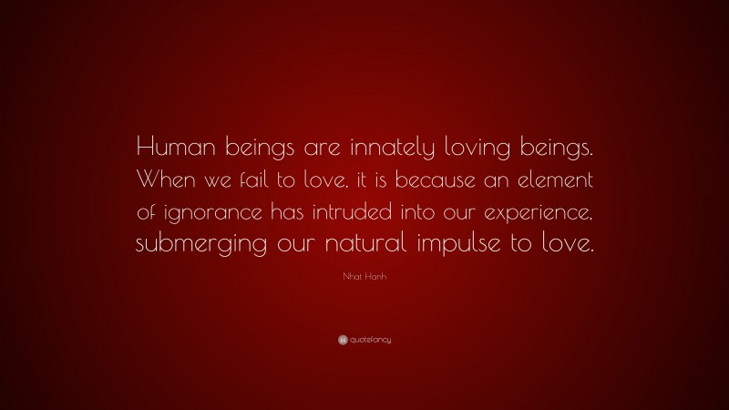 Nhat Hanh Quote: “Human beings are innately loving beings. When we fail to love, it is because an element of ignorance has intruded into our experience, submerging our natural impulse to love.”