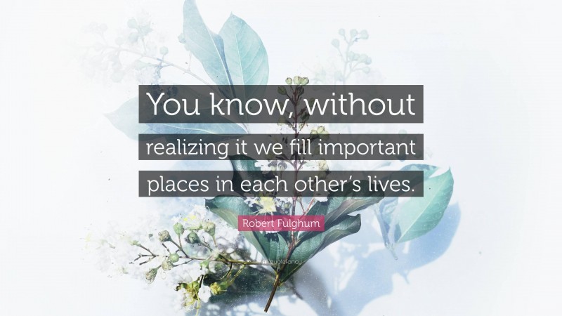 Robert Fulghum Quote: “You know, without realizing it we fill important places in each other’s lives.”