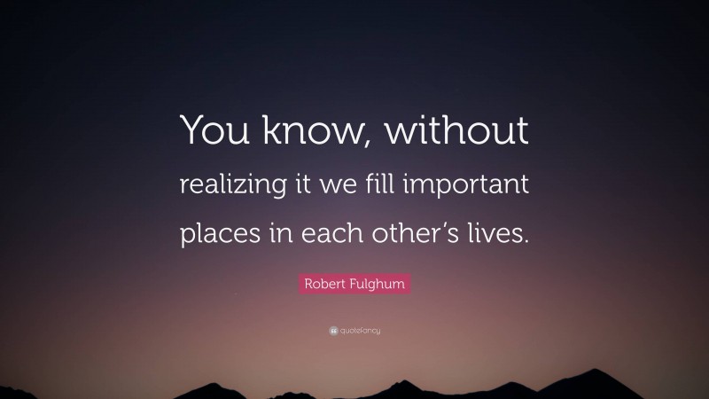 Robert Fulghum Quote: “You know, without realizing it we fill important places in each other’s lives.”